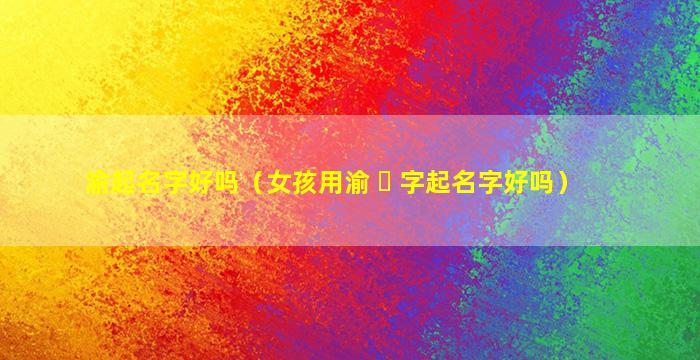 渝起名字好吗（女孩用渝 ☘ 字起名字好吗）